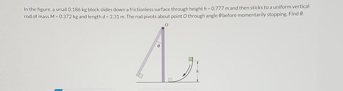 In the figure, a small 0.186 kg block slides down a frictionless surface through height h = 0.777 m and then sticks to a uniform vertical
rod of mass M = 0.372 kg and length d = 2.31 m. The rod pivots about point O through angle before momentarily stopping. Find 8.
A