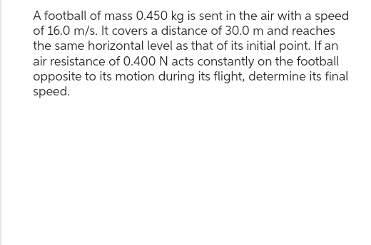 A football of mass 0.450 kg is sent in the air with a speed
of 16.0 m/s. It covers a distance of 30.0 m and reaches
the same horizontal level as that of its initial point. If an
air resistance of 0.400 N acts constantly on the football
opposite to its motion during its flight, determine its final
speed.