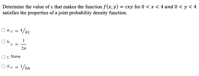 Determine the value of c that makes the function f(x, y) = cxy for 0 < x < 4 and 0 < y < 4
satisfies the properties of a joint probability density function.
O a.c = 4/81
b.
1
C =
24
c. None
O d.c = 1/64
