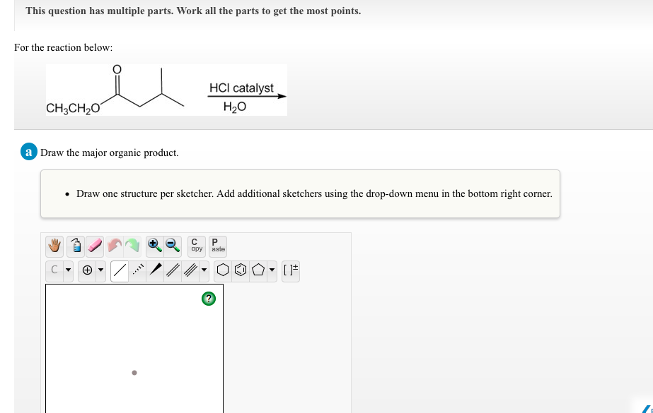 This question has multiple parts. Work all the parts to get the most points.
For the reaction below:
HCI catalyst
CH;CH20
H20
a Draw the major organic product.
• Draw one structure per sketcher. Add additional sketchers using the drop-down menu in the bottom right corner.
opy
aste
C

