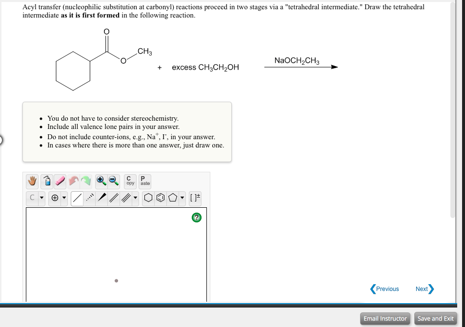 Acyl transfer (nucleophilic substitution at carbonyl) reactions proceed in two stages via a "tetrahedral intermediate." Draw the tetrahedral
intermediate as it is first formed in the following reaction.
CH3
NaOCH,CH3
+
excess CH3CH2OH
You do not have to consider stereochemistry.
• Include all valence lone pairs in your answer.
• Do not include counter-ions, e.g., Na*, I", in your answer.
• In cases where there is more than one answer, just draw one.
opy
aste
Previous
Next
Email Instructor
Save and Exit
