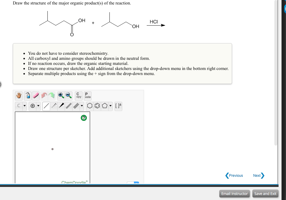 Draw the structure of the major organic product(s) of the reaction.
OH
HCI
HO.
• You do not have to consider stereochemistry.
• All carboxyl and amino groups should be drawn in the neutral form.
• If no reaction occurs, draw the organic starting material.
• Draw one structure per sketcher. Add additional sketchers using the drop-down menu in the bottom right corner.
• Separate multiple products using the + sign from the drop-down menu.
P.
opy
aste
Previous
Next
ChemDoodle
Email Instructor
Save and Exit
