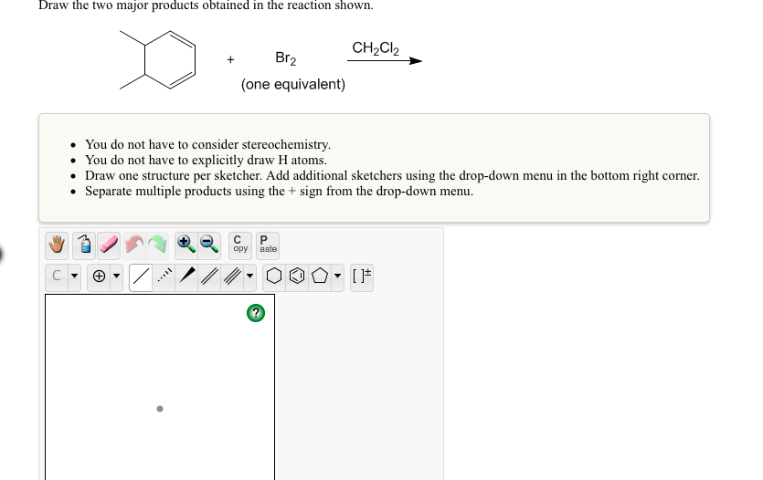 Draw the two major products obtained in the reaction shown.
CH2CI2
Br2
(one equivalent)
You do not have to consider stereochemistry.
• You do not have to explicitly draw H atoms.
• Draw one structure per sketcher. Add additional sketchers using the drop-down menu in the bottom right corner.
• Separate multiple products using the + sign from the drop-down menu.
