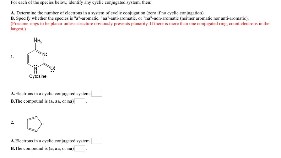 For each of the species below, identify any cyclic conjugated system, then:
A. Determine the number of electrons in a system of cyclic conjugation (zero if no cyclic conjugation).
B. Specify whether the species is "a"-aromatic, "aa"-anti-aromatic, or "na"-non-aromatic (neither aromatic nor anti-aromatic).
(Presume rings to be planar unless structure obviously prevents planarity. If there is more than one conjugated ring, count electrons in the
largest.)
NH2
N:
1.
Cytosine
A.Electrons in a cyclic conjugated system.|
B.The compound is (a, aa, or na)|
2.
A.Electrons in a cyclic conjugated system.
B.The compound is (a, aa, or na)
