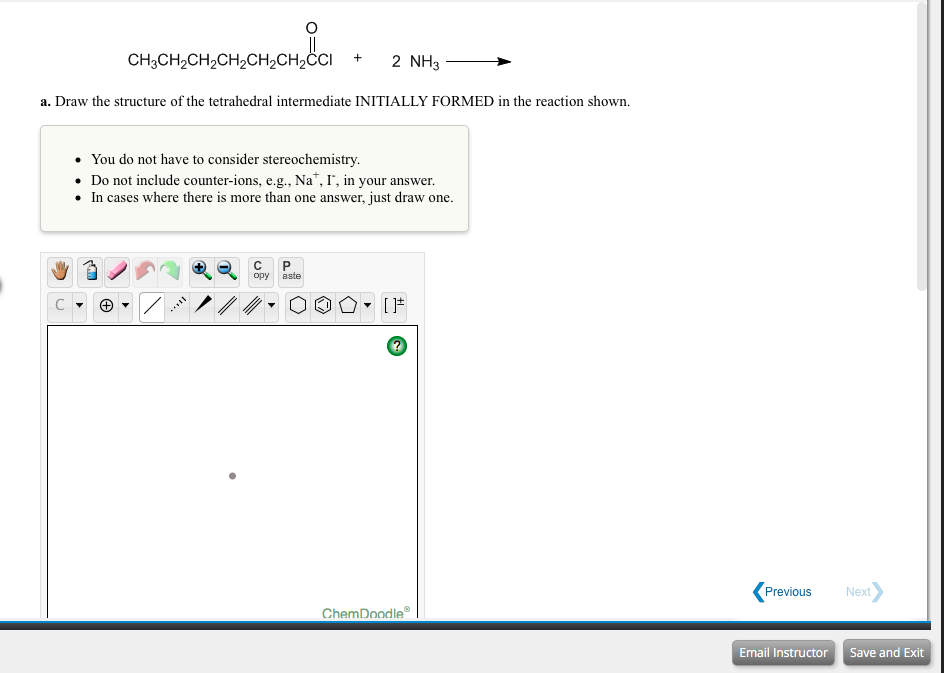 CH3CH2CH2CH2CH2CH2CI
2 NH3
a. Draw the structure of the tetrahedral intermediate INITIALLY FORMED in the reaction shown.
• You do not have to consider stereochemistry.
• Do not include counter-ions, e.g., Na", I', in your answer.
• In cases where there is more than one answer, just draw one.
C
opy
aste
(Previous
Next
ChemDoodle
Email Instructor
Save and Exit
