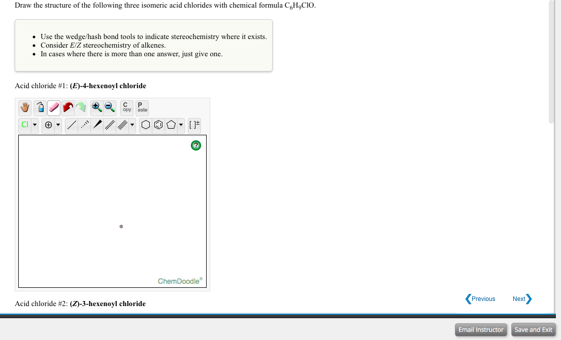Draw the structure of the following three isomeric acid chlorides with chemical formula C,H,CIO.
• Use the wedge/hash bond tools to indicate stereochemistry where it exists.
• Consider E/Z stereochemistry of alkenes.
• In cases where there is more than one answer, just give one.
Acid chloride #1: (E)-4-hexenoyl chloride
C P
aste
орy
..."
ChemDoodle
Acid chloride #2: (Z)-3-hexenoyl chloride
Previous
Next
Email Instructor
Save and Exit
