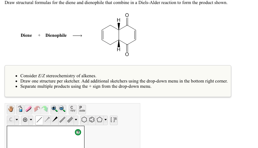 Draw structural formulas for the diene and dienophile that combine in a Diels-Alder reaction to form the product shown.
H
Diene + Dienophile
Consider E/Z stereochemistry of alkenes.
Draw one structure per sketcher. Add additional sketchers using the drop-down menu in the bottom right corner.
• Separate multiple products using the + sign from the drop-down menu.
opy
aste
