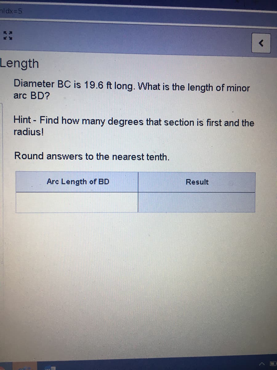 aldx=5
Length
Diameter BC is 19.6 ft long. What is the length of minor
arc BD?
Hint - Find how many degrees that section is first and the
radius!
Round answers to the nearest tenth.
Arc Length of BD
Result
