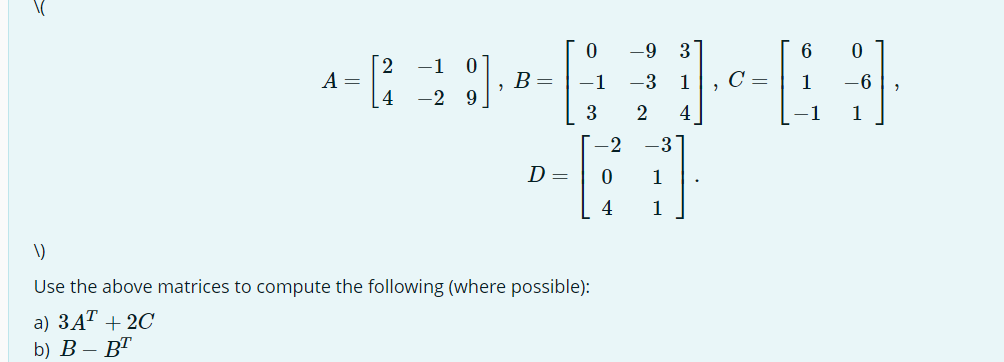 A =
2
4
−1
0
-2 9
, B =
D=
0
−1
3
1)
Use the above matrices to compute the following (where possible):
a) 3A¹ + 2C
b) B- BT
-9 3
-3
1
2 4
-2 -3
0 1
4
1
C =
6 0
CH
1 -6
1