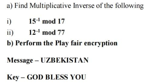 a) Find Multiplicative Inverse of the following
i)
15- mod 17
ii)
12-1 mod 77
b) Perform the Play fair encryption
Message – UZBEKISTAN
Key – GOD BLESS YOU
