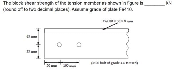 The block shear strength of the tension member as shown in figure is
(round off to two decimal places). Assume grade of plate Fe410.
45 mm
35 mm
50 mm
100 mm
ISA 80 × 50 x 8 mm
(M20 bolt of grade 4.6 is used)
KN