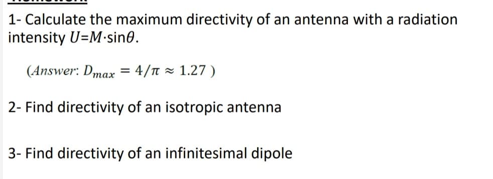 1- Calculate the maximum directivity of an antenna with a radiation
intensity U=M•sin0.
(Answer: Dmax = 4/n = 1.27 )
тах
2- Find directivity of an isotropic antenna
3- Find directivity of an infinitesimal dipole

