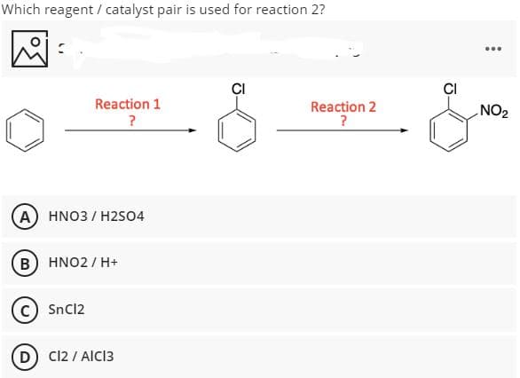 Which reagent / catalyst pair is used for reaction 2?
...
CI
ÇI
Reaction 1
Reaction 2
?
NO2
?
A HNO3 / H2SO4
B
HNO2 / H+
SnC12
D
Cl2 / AICI3
