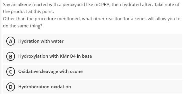 Say an alkene reacted with a peroxyacid like mCPBA, then hydrated after. Take note of
the product at this point.
Other than the procedure mentioned, what other reaction for alkenes will allow you to
do the same thing?
A) Hydration with water
B Hydroxylation with KMNO4 in base
C) Oxidative cleavage with ozone
D Hydroboration-oxidation
