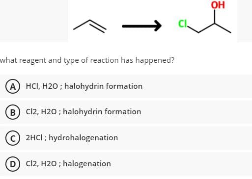 OH
Cl
what reagent and type of reaction has happened?
(A HCI, H2O ; halohydrin formation
(B C12, H20 ; halohydrin formation
c) 2HCI ; hydrohalogenation
D C12, H20 ; halogenation
