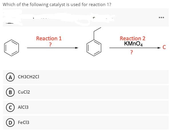 Which of the following catalyst is used for reaction 1?
...
Reaction 1
Reaction 2
KMNO4
- C
?
A CH3CH2CI
B Cucl2
AICI3
D FeC13
