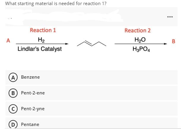 What starting material is needed for reaction 1?
...
Reaction 1
Reaction 2
A
H2
H20
B
Lindlar's Catalyst
H3PO4
A Benzene
B Pent-2-ene
Pent-2-yne
D Pentane
