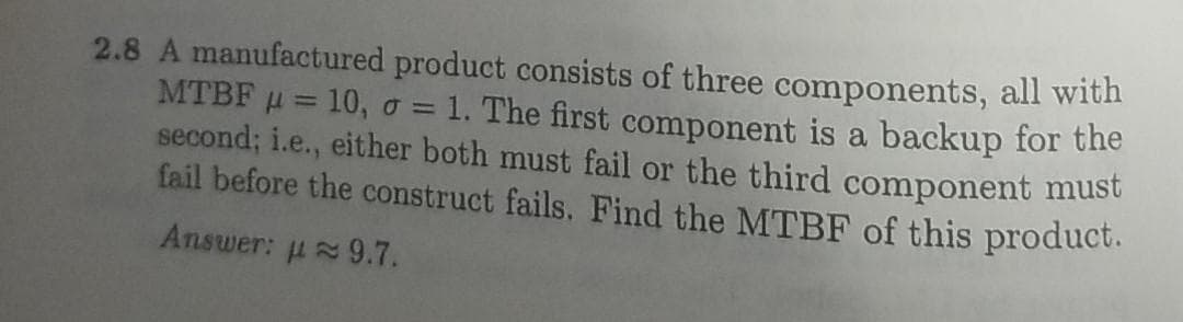 2.8 A manufactured product consists of three components, all with
MTBF u = 10, o = 1. The first component is a backup for the
second; i.e., either both must fail or the third component must
fail before the construct fails. Find the MTBF of this product.
%3D
Answer: u 9.7.
