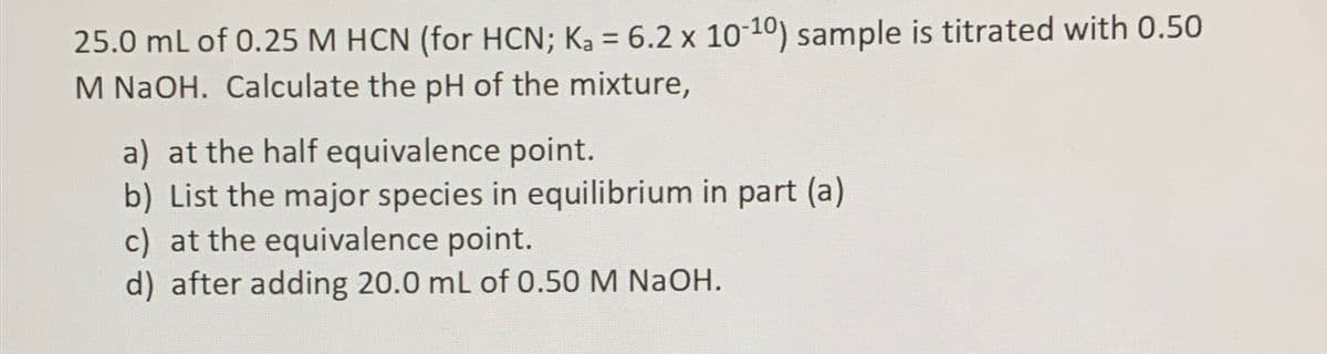 25.0 mL of 0.25 M HCN (for HCN; Ka = 6.2 x 10-10) sample is titrated with 0.50
M NaOH. Calculate the pH of the mixture,
a) at the half equivalence point.
b) List the major species in equilibrium in part (a)
c) at the equivalence point.
d) after adding 20.0 mL of 0.50 M NaOH.