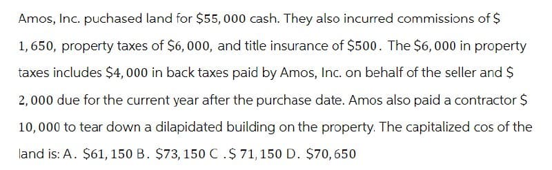 Amos, Inc. puchased land for $55,000 cash. They also incurred commissions of $
1,650, property taxes of $6,000, and title insurance of $500. The $6,000 in property
taxes includes $4,000 in back taxes paid by Amos, Inc. on behalf of the seller and $
2,000 due for the current year after the purchase date. Amos also paid a contractor $
10,000 to tear down a dilapidated building on the property. The capitalized cos of the
land is: A. $61, 150 B. $73, 150 C.$ 71, 150 D. $70,650
