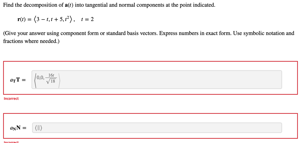 Find the decomposition of a(t) into tangential and normal components at the point indicated.
= (3-1₁t+5,1²), t = 2
(Give your answer using component form or standard basis vectors. Express numbers in exact form. Use symbolic notation and
fractions where needed.)
ATT =
Incorrect
aNN
Incorrect
=
0,0,
16t
√18