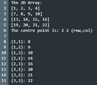 1 The 2D Array:
2 [1, 2, 3, 4]
3 [7, 8, 9, 10]
4 [13, 14, 15, 16]
5 [19, 20, 21, 22]
6 The centre point is: 2 2 (row,col)
C.
7
8 {1,1}: 8
9 {1,2}: 9
10 {1,3}: 10
11 {2,1}: 14
12 {2,3}: 16
13 {3,1}: 20
14 {3,2}: 21
15 {3,3}: 22
