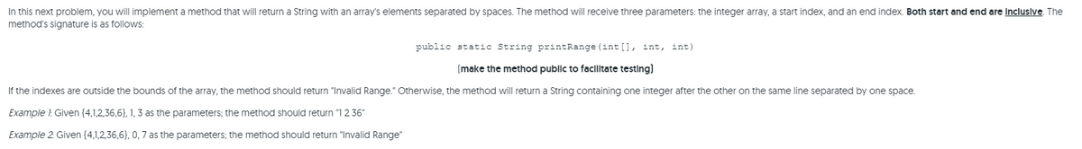 In this next problem, you will implement a method that will return a String with an array's elements separated by spaces. The method will receive three parameters: the integer array, a start index, and an end index. Both start and end are Incluslve. The
method's signature is as follows:
public static String printRange (int [], int, int)
(make the method publlc to facllltate testing)
If the indexes are outside the bounds of the array, the method should return "Invalid Range." Otherwise, the method will return a String containing one integer after the other on the same line separated by one space.
Example : Given (4,1,2,36,6}, 1, 3 as the parameters; the method should return "1 2 36"
Example 2 Given (4,1,2,36,6}, 0, 7 as the parameters; the method should return "Invalid Range"
