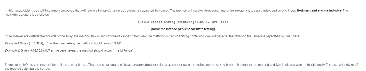 In this next problem, you will implement a method that will return a String with an array's elements separated by spaces. The method will receive three parameters: the integer array, a start index, and an end index. Both start and end are Incluslve. The
method's signature is as follows:
public static String printRange (int [], int, int)
(make the method public to facilitate testing)
If the indexes are outside the bounds of the array, the method should return "Invalid Range." Otherwise, the method will return a String containing one integer after the other on the same line separated by one space.
Example 1: Given (4,1,2,36,6}, 1, 3 as the parameters; the method should return "1 2 36"
Example 2 Given {4,1,2,36,6}, 0,7 as the parameters; the method should return "Invalid Range"
There are no 1/O tests on this problem; all tests are unit tests. This means that you don't have to worry about creating a scanner or even the main method. All you have to implement the method and Mimir will test your method directly. The tests will only run if
the method's signature is correct.
