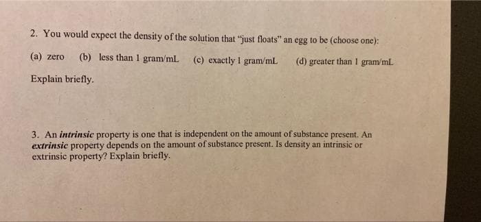 2. You would expect the density of the solution that "just floats" an egg to be (choose one):
(a) zero (b) less than 1 gram/mL.
(c) exactly I gram/mL
(d) greater than I gram/mL.
Explain briefly.
3. An intrinsic property is one that is independent on the amount of substance present. An
extrinsic property depends on the amount of substance present. Is density an intrinsic or
extrinsic property? Explain briefly.