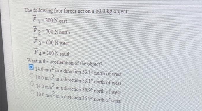The following four forces act on a 50.0 kg object:
F₁ = 300 N east
₹ 2 = 700 N north
₹ 3 = 600 N west
F 4 = 300 N south
What is the acceleration of the object?
14.0 m/s² in a direction 53.1º north of west
O
10.0 m/s2
in a direction 53.1° north of west
14.0 m/s2
in a direction 36.9° north of west
O 10.0 m/s² in a direction 36.9° north of west