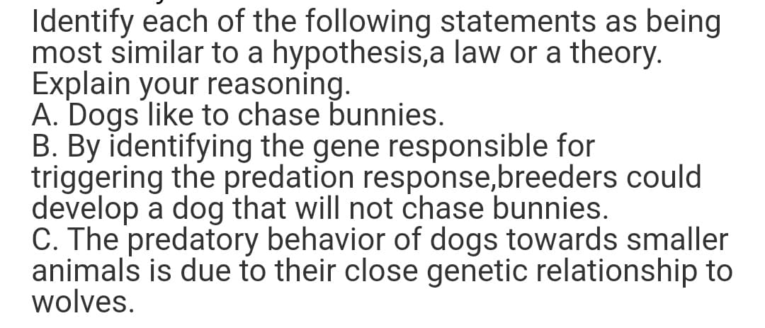 Identify each of the following statements as being
most similar to a hypothesis, a law or a theory.
Explain your reasoning.
A. Dogs like to chase bunnies.
B. By identifying the gene responsible for
triggering the predation response, breeders could
develop a dog that will not chase bunnies.
C. The predatory behavior of dogs towards smaller
animals is due to their close genetic relationship to
wolves.