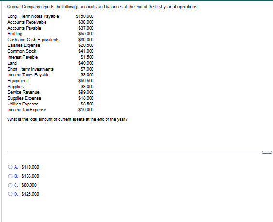 Connar Company reports the following accounts and balances at the end of the first year of operations:
Long-Term Notes Payable
$150,000
Accounts Receivable
$30,000
$37,000
$55,000
$80,000
$20,500
$41,000
Accounts Payable
Building
Cash and Cash Equivalents
Salaries Expense
Common Stock
Interest Payable
Land
Short-term Investments
Income Taxes Payable
Equipment
Supplies
Service Revenue
$7,000
$8,000
$59,500
$8,000
$99,000
Supplies Expense
$18,000
Utilities Expense
$8,500
Income Tax Expense
$10,000
What is the total amount of current assets at the end of the year?
O A. $110,000
B. $133,000
$1,500
$40,000
OC. $80,000
OD. $125,000