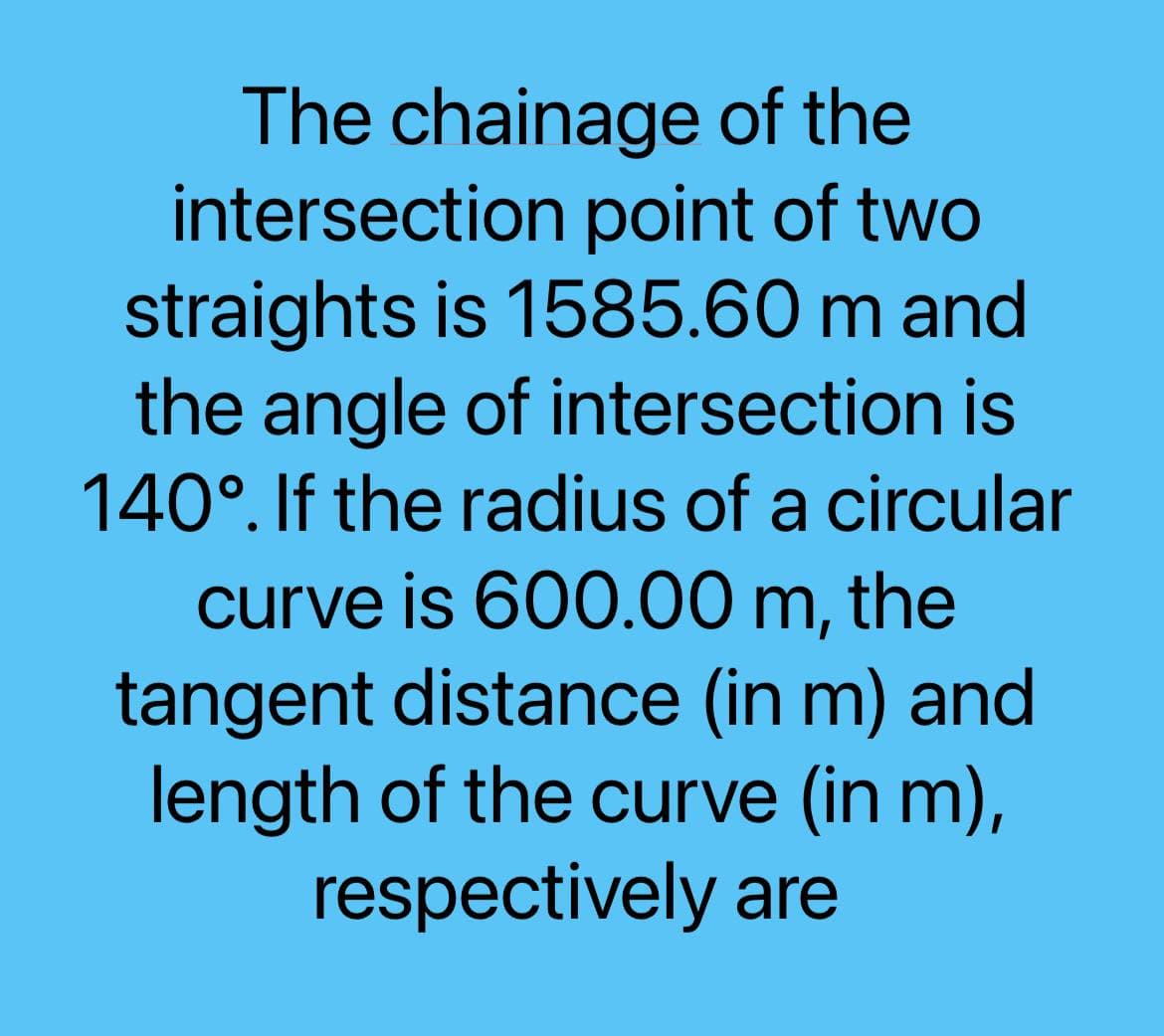 The chainage of the
intersection point of two
straights is 1585.60 m and
the angle of intersection is
140°. If the radius of a circular
curve is 600.00 m, the
tangent distance (in m) and
length of the curve (in m),
respectively are