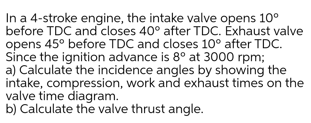 In a 4-stroke engine, the intake valve opens 10°
before TDC and closes 40° after TDC. Exhaust valve
opens 45° before TDC and closes 10° after TDC.
Since the ignition advance is 8° at 3000 rpm;
a) Calculate the incidence angles by showing the
intake, compression, work and exhaust times on the
valve time diagram.
b) Calculate the valve thrust angle.
