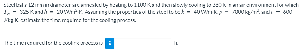 Steel balls 12 mm in diameter are annealed by heating to 1100 K and then slowly cooling to 360 K in an air environment for which
T. = 325 Kand h = 20 W/m2-K. Assuming the properties of the steel to be k = 40 W/m-K,p = 7800 kg/m, and c = 600
J/kg-K, estimate the time required for the cooling process.
The time required for the cooling process isi
h.
