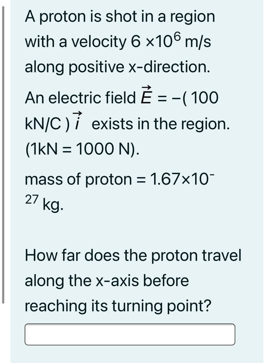 A proton is shot in a region
with a velocity 6 ×106 m/s
along positive x-direction.
An electric field Ě = -(100
-( 100
kN/C )i exists in the region.
(1kN = 1000 N).
mass of proton = 1.67x10-
27 kg.
How far does the proton travel
along the x-axis before
reaching its turning point?
