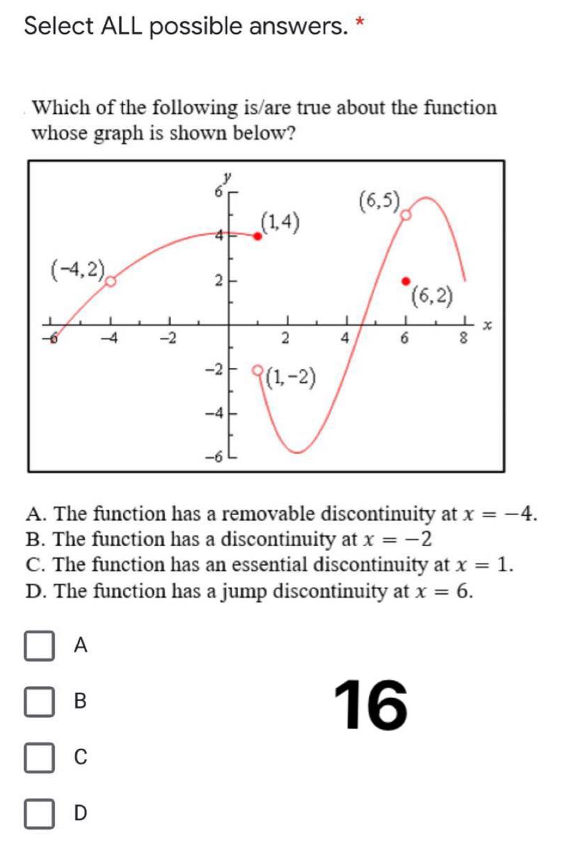 Select ALL possible answers. *
Which of the following is/are true about the function
whose graph is shown below?
(6,5).
(1,4)
41
(-4,2),
(6,2)
4
-2
(1-2)
-4
A. The function has a removable discontinuity at x = -4.
B. The function has a discontinuity at x = -2
C. The function has an essential discontinuity at x = 1.
D. The function has a jump discontinuity at x = 6.
A
16
