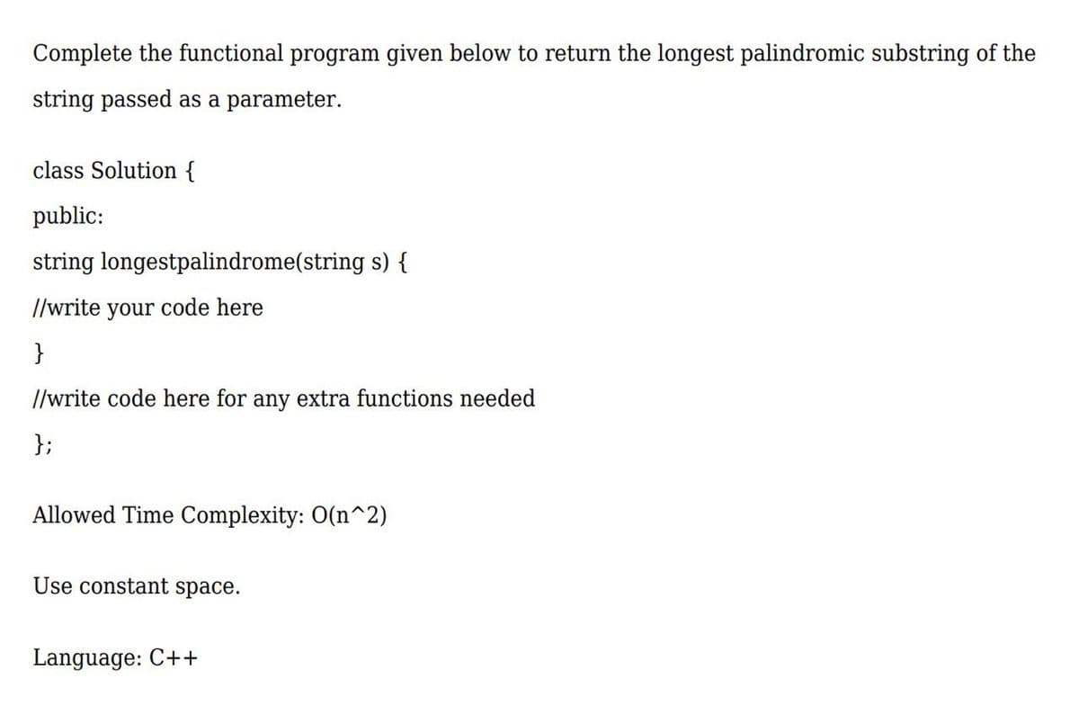 Complete the functional program given below to return the longest palindromic substring of the
string passed as a parameter.
class Solution {
public:
string longestpalindrome(string s) {
//write your code here
}
//write code here for any extra functions needed
};
Allowed Time Complexity: O(n^2)
Use constant space.
Language: C++
