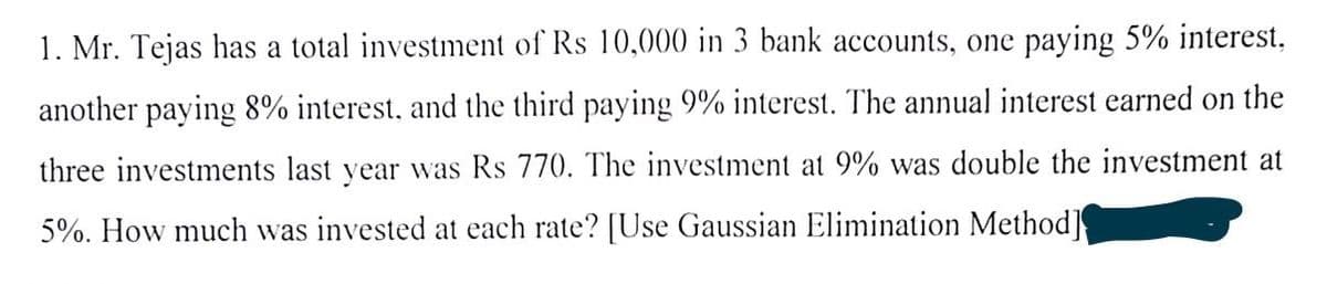 1. Mr. Tejas has a total investment of Rs 10,000 in 3 bank accounts, one paying 5% interest,
another paying 8% interest, and the third paying 9% interest. The annual interest earned on the
three investments last year was Rs 770. The investment at 9% was double the investment at
5%. How much was invested at each rate? [Use Gaussian Elimination Method]
