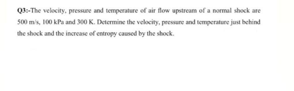 Q3:-The velocity, pressure and temperature of air flow upstream of a normal shock are
500 m/s, 100 kPa and 300 K. Determine the velocity, pressure and temperature just behind
the shock and the increase of entropy caused by the shock.