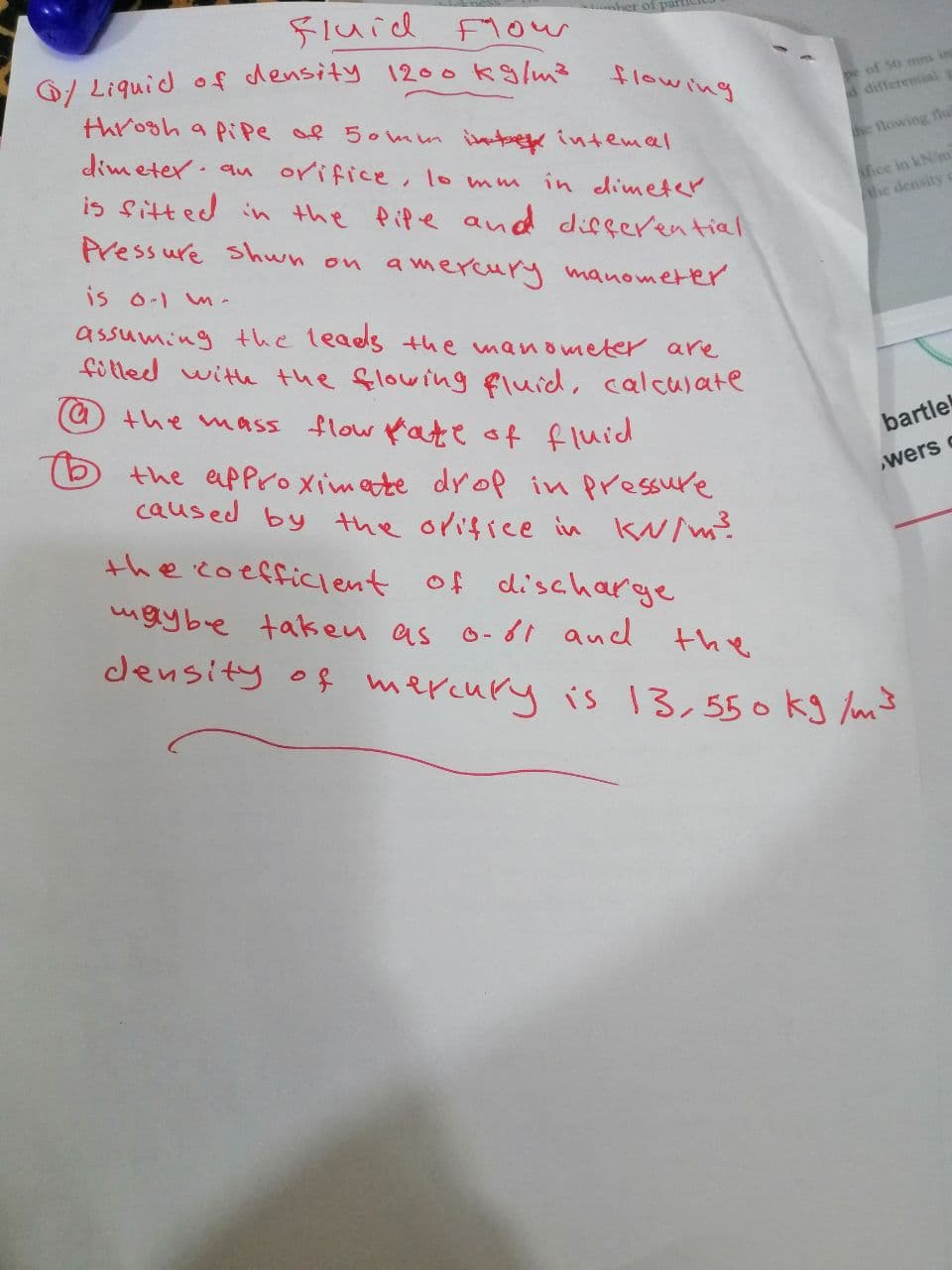 her of partic
Fluid Flow
/Liquid of density 1200 kg/m²
throgh a pipe of 50mm inte intemal
dimeter an
orifice, lo mm in dimeter
is fitted in the life and differential
Pressure Shwn on amercury manometer
is 0-1 m.
assuming the leads the manometer are
filled with the flowing fluid, calculate
@ the mass flow fate of fluid
flowing
the approximate drop in pressure.
caused by the orifice in KN/m²
pe of 50 mm in
d differential
the flowing flu
ifice in kN/m
the density
bartle
wers c
the coefficient of discharge
ugybe taken as 0-61 and
the
density of mercury is 13,550 kg/m³