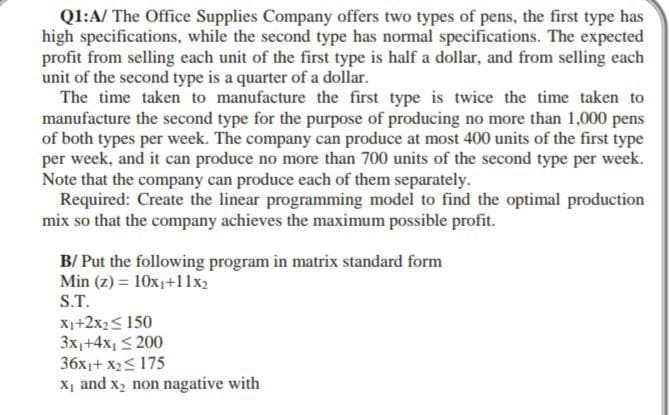 Q1:A/ The Office Supplies Company offers two types of pens, the first type has
high specifications, while the second type has normal specifications. The expected
profit from selling each unit of the first type is half a dollar, and from selling each
unit of the second type is a quarter of a dollar.
The time taken to manufacture the first type is twice the time taken to
manufacture the second type for the purpose of producing no more than 1,000 pens
of both types per week. The company can produce at most 400 units of the first type
per week, and it can produce no more than 700 units of the second type per week.
Note that the company can produce each of them separately.
Required: Create the linear programming model to find the optimal production
mix so that the company achieves the maximum possible profit.
B/ Put the following program in matrix standard form
Min (z) = 10x₁+11x2
S.T.
X₁+2x₂ ≤ 150
3x₁+4x₁ ≤200
36x1+x₂≤ 175
X₁ and x₂ non nagative with