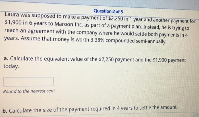 Question 2 of 5
Laura was supposed to make a payment of $2,250 in 1 year and another payment for
$1,900 in 6 years to Maroon Inc. as part of a payment plan. Instead, he is trying to
reach an agreement with the company where he would settle both payments in 4
years. Assume that money is worth 3.38% compounded semi-annually.
a. Calculate the equivalent value of the $2,250 payment and the $1,900 payment
today.
Round to the nearest cent
b. Calculate the size of the payment required in 4 years to settle the amount.
