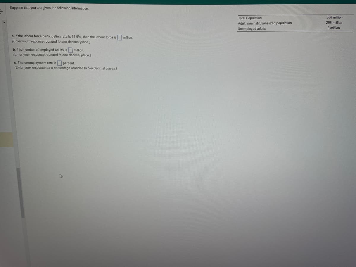 Suppose that you are given the following information:
a. If the labour force participation rate is 68.0%, then the labour force is million.
(Enter your response rounded to one decimal place.)
b. The number of employed adults is million.
(Enter your response rounded to one decimal place.)
c. The unemployment rate is percent.
(Enter your response as a percentage rounded to two decimal places.)
D
Total Population
Adult, noninstitutionalized population
Unemployed adults
300 million
295 million
5 million