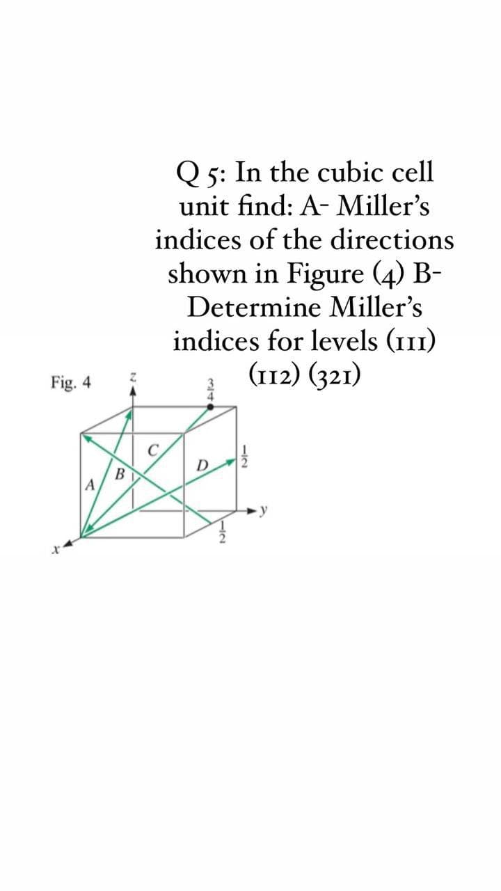 Q 5: In the cubic cell
unit find: A- Miller's
indices of the directions
shown in Figure (4) B-
Determine Miller's
indices for levels (111)
(112) (321)
Fig. 4
C
D
