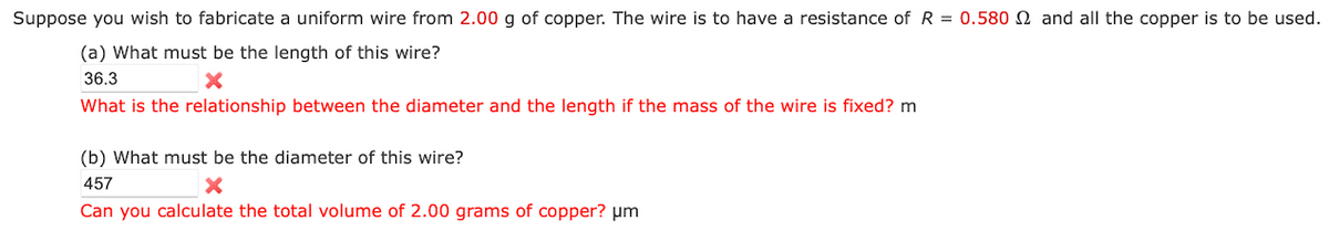 Suppose you wish to fabricate a uniform wire from 2.00 g of copper. The wire is to have a resistance of R = 0.580 and all the copper is to be used.
(a) What must be the length of this wire?
36.3
×
What is the relationship between the diameter and the length if the mass of the wire is fixed? m
(b) What must be the diameter of this wire?
457
x
Can you calculate the total volume of 2.00 grams of copper? μm