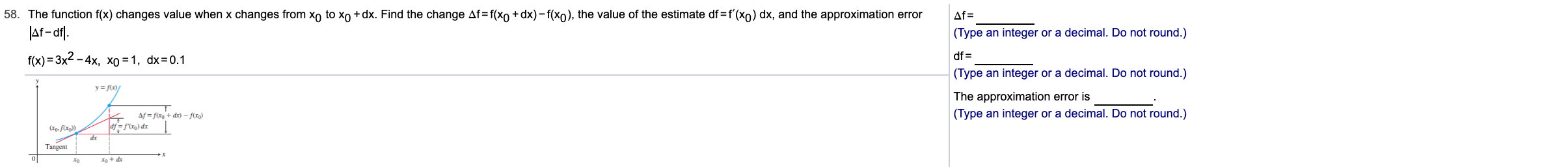 58. The function f(x) changes value when x changes from xo to xo + dx. Find the change Af=f(xo +dx) - f(xo), the value of the estimate df=f'(xo) dx, and the approximation error
JAf- af).
f(x) = 3x2
Af =
(Type an integer or a decimal. Do not round.)
df =
(Type an integer or a decimal. Do not round.)
The approximation error is
(Type an integer or a decimal. Do not round.)
- 4x, xo = 1, dx=0.1
Af = fixg + dx) – flxg)
af =f'lr) dr
dr
Tangent
Io + dr
