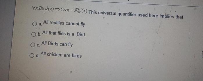 x Bird(x)=Can- Fly(x) This universal quantifier used here implies that
Oa.
All reptiles cannot fly
Ob All that flies is a Bird
All Birds can fly
Oc.
All chicken are birds
Od.
