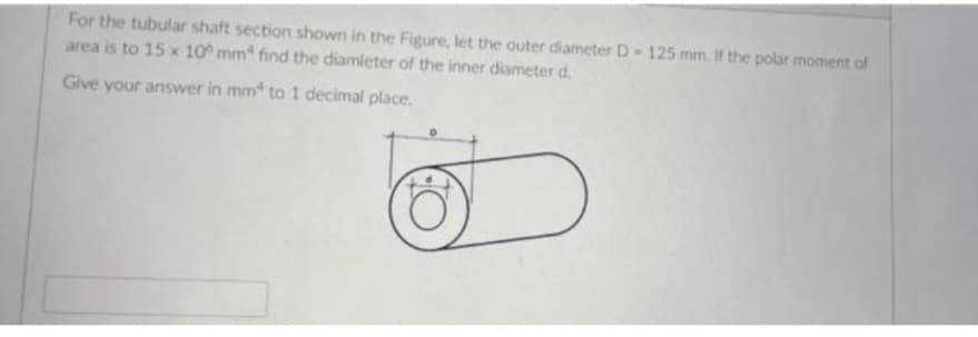 For the tubular shaft section shown in the Figure, let the outer diameter D- 125 mm. If the polar moment of
area is to 15 x 10 mm* find the diamleter of the inner diameter d.
Give your answer in mm to 1 decimal place.