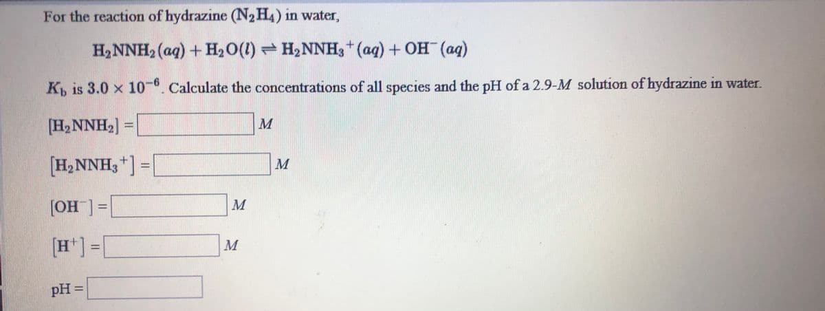 For the reaction of hydrazine (N,H4) in water,
H2NNH2 (aq) + H2O(1) = H2NNH3+ (aq) + OH (ag)
K, is 3.0 x 10. Calculate the concentrations of all species and the pH of a 2.9-M solution of hydrazine in water.
[H, NNH2
H2NNH3+ =|
[OH ]=|
=[_HO]
[H*] =[
pH =|
%3D
